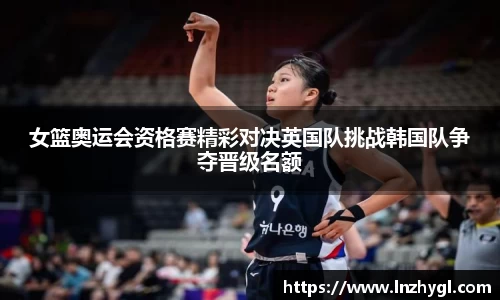 女篮奥运会资格赛精彩对决英国队挑战韩国队争夺晋级名额